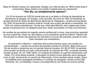 Bispo do Rosário nasceu em Japaratuba, Sergipe, por volta de julho de 1909 (a data exata é controversa). Bispo preferia uma versão inusitada para seu nascimento:  “Um dia, eu simplesmente apareci”.  Em 23 de fevereiro de 1925 foi levado pelo pai a se alistar na Escola de Aprendizes de Marinheiros de Sergipe, em Aracaju, como grumete. No início de 1926, foi transferido ao Quartel General do Corpo de Marinheiros Nacionais de Villegagnon, na Baía de Guanabara. Em 1930, foi promovido a sinaleiro-chefe B, função que ocupou até deixar a corporação, em 1933, por motivos disciplinares. Consta que, ainda pela Marinha, teria viajado para outros países e praticado boxe, na categoria peso leve, tendo conquistado um título sul-americano.  Há versões de que poderia ter seguido carreira profissional no boxe, mas encontrou oposição de seus superiores. Certa vez, ele explicou a uma assistente social da Colônia: “Resolvi cair fora porque os oficiais não gostavam de marinheiro no jornal. Me prendiam quando eu tinha lutas marcadas com empresários”.  Ao abandonar a Marinha – onde teria sido punido diversas vezes com prisões por insubordinação –, e tendo sua carreira de boxeador entrado em declínio, Bispo fixou-se no Rio de Janeiro e sobreviveu por um período fazendo biscates. Em 28/12/1933, foi admitido como lavador de bondes na Light, permanecendo na empresa até 1937, ocupando diversas funções braçais. Ali, em 1936, sofreu um acidente de trabalho no qual feriu seriamente o pé direito. Por conta desse acidente, o advogado Humberto Leone defendeu seus interesses junto à Light, promovendo um acordo de indenização. Como resultado desse contato, Bispo foi trabalhar como empregado doméstico no casarão do advogado, situado na Rua São Clemente, 301, em Botafogo. Ocupou uma dependência nos fundos do enorme quintal.  