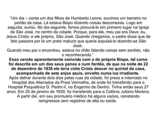 “ Um dia – conta um dos filhos de Humberto Leone, ouvimos um berreiro no portão da casa. Lá estava Bispo dizendo coisas desconexas. Logo em seguida, sumiu. No dia seguinte, fomos procurá-lo em primeiro lugar na Igreja de São José, no centro da cidade. Porque, para ele, meu pai era Deus; eu, Jesus Cristo; e ele próprio, São José. Quando chegamos, o padre disse que de fato passara por lá um preto maluco que queria expulsá-lo dizendo-se São José.  Quando meu pai o encontrou, estava no chão falando coisas sem sentido, não o reconhecendo.”  Essa versão aparentemente coincide com a do próprio Bispo, tal como foi descrita em um dos seus panos e num fardão, de que na noite de 22 de dezembro de 1938 ele teria visto Cristo descer no quintal da casa, acompanhado de sete anjos azuis, envolto numa luz irradiante.   Após delirar durante dois dias pelas ruas da cidade, foi preso e internado no Hospital dos Alienados da Praia Vermelha, de onde foi transferido para o Hospital Psiquiátrico D. Pedro II, no Engenho de Dentro. Tinha então seus 27 anos. Em 25 de janeiro de 1939, foi transferido para a Colônia Juliano Moreira. A partir daí, em seu prontuário médico há alguns vazios, constando reingressos sem registros de alta ou saída.  