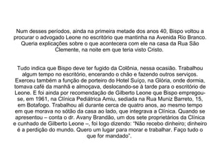 Num desses períodos, ainda na primeira metade dos anos 40, Bispo voltou a procurar o advogado Leone no escritório que mantinha na Avenida Rio Branco. Queria explicações sobre o que acontecera com ele na casa da Rua São Clemente, na noite em que teria visto Cristo.  Tudo indica que Bispo deve ter fugido da Colônia, nessa ocasião. Trabalhou algum tempo no escritório, encerando o chão e fazendo outros serviços. Exerceu também a função de porteiro do Hotel Suíço, na Glória, onde dormia, tomava café da manhã e almoçava, deslocando-se à tarde para o escritório de Leone. E foi ainda por recomendação de Gilberto Leone que Bispo empregou-se, em 1961, na Clínica Pediátrica Amiu, sediada na Rua Muniz Barreto, 15, em Botafogo. Trabalhou ali durante cerca de quatro anos, ao mesmo tempo em que morava no sótão da casa ao lado, que integrava a Clínica. Quando se apresentou – conta o dr. Avany Brandão, um dos sete proprietários da Clínica e cunhado de Gilberto Leone –, foi logo dizendo: “Não recebo dinheiro; dinheiro é a perdição do mundo. Quero um lugar para morar e trabalhar. Faço tudo o que for mandado”.  