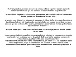 Dr. Avany relata que um dia procurou-o em seu sótão e espantou-se com o grande número de miniaturas que ele fabricara no seu isolamento esquizofrênico. “Eram navios de guerra, automóveis, galhardetes, estandartes, mantos – estes em veludo, policromicamente bordados à mão.   Vi também uns dois ou três caixotes de plaquetas de folhas de flandres, que ele recortava das latas de leite em pó. As plaquetas eram picotadas em pregos, contendo o nome de pessoas que ele conhecia. Nos caibros, armazenava os carretéis e demais apetrechos de seu artesanato misterioso.”  Um dia, disse que ia se transformar em Deus e que delegações do mundo inteiro viriam vê-lo.  Leone, com a ajuda de um policial, um advogado e de médicos, preparou uma encenação para levá-lo num cortejo de carros de volta à Colônia, onde foi recebido como mestre pelos internos, que fizeram fila para beijar-lhe as mãos.  Instalado definitivamente na Colônia Juliano Moreira, em 1948, onde era respeitado como “xerife do pavilhão”, Bispo ali permaneceu por cerca de 40 anos, até sua morte,  desenvolvendo artefatos que considerava “um inventário do mundo para levar a Deus”.   