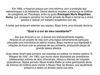 Em 1980, o hospício passou por uma reforma, com a proibição dos eletrochoques e da lobotomia. Dessa abertura resultou a presença na Colônia de estagiários em Psicologia, entre os quais  Rosângela Maria Magalhães Gomy , que conseguiu penetrar no mundo privado de Bispo e tornar-se a única pessoa a realizar um trabalho terapêutico com ele.  A todos que tentavam adentrar seu espaço, Bispo tinha uma charada decisiva:   “Qual é a cor do meu semblante?”   Aos que erravam a cor, o acesso era irrefutavelmente negado. Através de um projeto de vida com uma lógica extremamente particular, articulada com momentos de delírio místico, Bispo manteve sua dignidade e relações de troca com as pessoas de seu ambiente, produzindo peças de grande beleza plástica.  Suas obras foram pela primeira vez expostas ao público na mostra coletiva “À Margem da Vida”, em 1982, que reuniu obras assinadas por presidiários, adolescentes autores de atos infracionais, idosos e internos de hospitais psiquiátricos. Nesse período, Maria Amélia Mattei já vinha garimpando obras de internos da Colônia para montar o Museu Nise da Silveira, que atualmente preserva e detém os direitos sobre sua obra.  