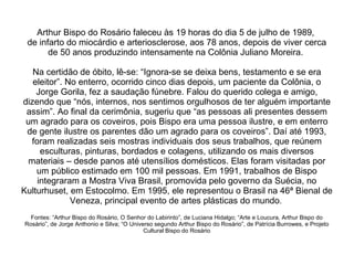 Arthur Bispo do Rosário faleceu às 19 horas do dia 5 de julho de 1989,  de infarto do miocárdio e arteriosclerose, aos 78 anos, depois de viver cerca de 50 anos produzindo intensamente na Colônia Juliano Moreira.  Na certidão de óbito, lê-se: “Ignora-se se deixa bens, testamento e se era eleitor”. No enterro, ocorrido cinco dias depois, um paciente da Colônia, o Jorge Gorila, fez a saudação fúnebre. Falou do querido colega e amigo, dizendo que “nós, internos, nos sentimos orgulhosos de ter alguém importante assim”. Ao final da cerimônia, sugeriu que “as pessoas ali presentes dessem um agrado para os coveiros, pois Bispo era uma pessoa ilustre, e em enterro de gente ilustre os parentes dão um agrado para os coveiros”. Daí até 1993, foram realizadas seis mostras individuais dos seus trabalhos, que reúnem esculturas, pinturas, bordados e colagens, utilizando os mais diversos materiais – desde panos até utensílios domésticos. Elas foram visitadas por um público estimado em 100 mil pessoas. Em 1991, trabalhos de Bispo integraram a Mostra Viva Brasil, promovida pelo governo da Suécia, no Kulturhuset, em Estocolmo. Em 1995, ele representou o Brasil na 46ª Bienal de Veneza, principal evento de artes plásticas do mundo .  Fontes: “Arthur Bispo do Rosário, O Senhor do Labirinto”, de Luciana Hidalgo; “Arte e Loucura, Arthur Bispo do Rosário”, de Jorge Anthonio e Silva; “O Universo segundo Arthur Bispo do Rosário”, de Patrícia Burrowes, e Projeto Cultural Bispo do Rosário 