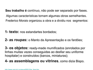 Seu trabalho   é  contínuo, não pode ser separado por fases. . Algumas características tornam algumas obras semelhantes.   Frederico Morais organizou a obra e a dividiu nos  segmentos: 1- texto:   nos estandartes bordados;  2- as roupas:   o Manto da Apresentação e os fardões;  3- os objetos:   ready-made mumificados (enrolados por linhas muitas vezes conseguidas ao desfiar seu uniforme hospitalar) e construídos (barcos, miniaturas);  4- as assemblagens ou vitrines , como dizia Bispo. http://www.uem.br/~urutagua/005/12his_faria.htm Arthur Bispo do Rosário e seu universo representativo - Fabiana Mortosa Faria 