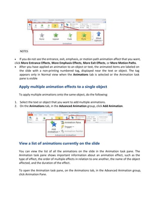 NOTES
 If you do not see the entrance, exit, emphasis, or motion path animation affect that you want,
click More Entrance Effects, More Emphasis Effects, More Exit Effects, or More Motion Paths.
 After you have applied an animation to an object or text, the animated items are labeled on
the slide with a non-printing numbered tag, displayed near the text or object. The tag
appears only in Normal view when the Animations tab is selected or the Animation task
pane is visible
Apply multiple animation effects to a single object
To apply multiple animations onto the same object, do the following:
1. Select the text or object that you want to add multiple animations.
2. On the Animations tab, in the Advanced Animation group, click Add Animation.
View a list of animations currently on the slide
You can view the list of all the animations on the slide in the Animation task pane. The
Animation task pane shows important information about an animation effect, such as the
type of effect, the order of multiple effects in relation to one another, the name of the object
affected, and the duration of the effect.
To open the Animation task pane, on the Animations tab, in the Advanced Animation group,
click Animation Pane.
 