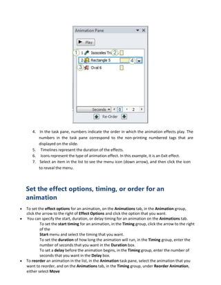 4. In the task pane, numbers indicate the order in which the animation effects play. The
numbers in the task pane correspond to the non-printing numbered tags that are
displayed on the slide.
5. Timelines represent the duration of the effects.
6. Icons represent the type of animation effect. In this example, it is an Exit effect.
7. Select an item in the list to see the menu icon (down arrow), and then click the icon
to reveal the menu.
Set the effect options, timing, or order for an
animation
 To set the effect options for an animation, on the Animations tab, in the Animation group,
click the arrow to the right of Effect Options and click the option that you want.
 You can specify the start, duration, or delay timing for an animation on the Animations tab.
To set the start timing for an animation, in the Timing group, click the arrow to the right
of the
Start menu and select the timing that you want.
To set the duration of how long the animation will run, in the Timing group, enter the
number of seconds that you want in the Duration box.
To set a delay before the animation begins, in the Timing group, enter the number of
seconds that you want in the Delay box.
 To reorder an animation in the list, in the Animation task pane, select the animation that you
want to reorder, and on the Animations tab, in the Timing group, under Reorder Animation,
either select Move
 