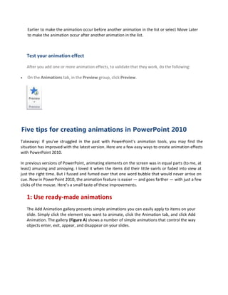 Earlier to make the animation occur before another animation in the list or select Move Later
to make the animation occur after another animation in the list.
Test your animation effect
After you add one or more animation effects, to validate that they work, do the following:
 On the Animations tab, in the Preview group, click Preview.
Five tips for creating animations in PowerPoint 2010
Takeaway: If you’ve struggled in the past with PowerPoint’s animation tools, you may find the
situation has improved with the latest version. Here are a few easy ways to create animation effects
with PowerPoint 2010.
In previous versions of PowerPoint, animating elements on the screen was in equal parts (to me, at
least) amusing and annoying. I loved it when the items did their little swirls or faded into view at
just the right time. But I fussed and fumed over that one word bubble that would never arrive on
cue. Now in PowerPoint 2010, the animation feature is easier — and goes farther — with just a few
clicks of the mouse. Here’s a small taste of these improvements.
1: Use ready-made animations
The Add Animation gallery presents simple animations you can easily apply to items on your
slide. Simply click the element you want to animate, click the Animation tab, and click Add
Animation. The gallery (Figure A) shows a number of simple animations that control the way
objects enter, exit, appear, and disappear on your slides.
 