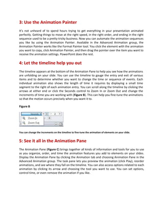 3: Use the Animation Painter
It’s not unheard of to spend hours trying to get everything in your presentation animated
perfectly. Getting things to move at the right speed, in the right order, and ending in the right
sequence used to be a pretty tricky business. Now you can automate the animation sequences
you like by using the Animation Painter. Available in the Advanced Animation group, the
Animation Painter works like the Format Painter tool. You click the element with the animation
you want to copy, click Animation Painter, and then drag the pointer over the item you want to
receive the animation settings. PowerPoint does the rest.
4: Let the timeline help you out
The timeline appears at the bottom of the Animation Pane to help you see how the animations
are unfolding on your slide. You can use the timeline to gauge the entry and exit of various
items and to determine whether you want to change the time or sequence of events. Each
individual animation also shows the length of time it requires by displaying a small time
segment to the right of each animation entry. You can scroll along the timeline by clicking the
arrows at either end or click the Seconds control to Zoom In or Zoom Out and change the
increments of time you are working with (Figure B). This can help you fine-tune the animations
so that the motion occurs precisely when you want it to.
Figure B
You can change the increments on the timeline to fine-tune the animation of elements on your slide.
5: See it all in the Animation Pane
The Animation Pane (Figure C) brings together all kinds of information and tools for you to use
as you organize, order, and time the animation features you add to elements on your slides.
Display the Animation Pane by clicking the Animation tab and choosing Animation Pane in the
Advanced Animation group. The task pane lets you preview the animation (click Play), reorder
animations, and see where they fall on the timeline. You can also access options related to each
animation by clicking its arrow and choosing the tool you want to use. You can set options,
control time, or even remove the animation if you like.
 
