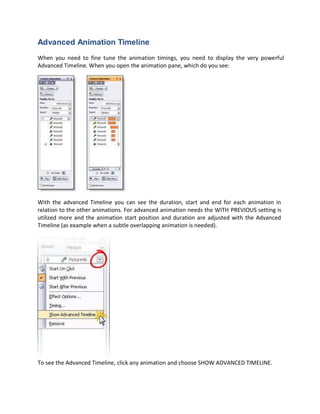 Advanced Animation Timeline
When you need to fine tune the animation timings, you need to display the very powerful
Advanced Timeline. When you open the animation pane, which do you see:
With the advanced Timeline you can see the duration, start and end for each animation in
relation to the other animations. For advanced animation needs the WITH PREVIOUS setting is
utilized more and the animation start position and duration are adjusted with the Advanced
Timeline (as example when a subtle overlapping animation is needed).
To see the Advanced Timeline, click any animation and choose SHOW ADVANCED TIMELINE.
 