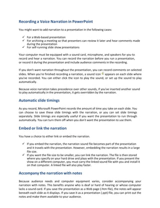 Recording a Voice Narration in PowerPoint
You might want to add narration to a presentation in the following cases:
 For a Web-based presentation
 For archiving a meeting so that presenters can review it later and hear comments made
during the presentation
 For self-running slide show presentations
Your computer must be equipped with a sound card, microphone, and speakers for you to
record and hear a narration. You can record the narration before you run a presentation,
or record it during the presentation and include audience comments in the recording.
If you don't want narration throughout the presentation, you can record comments on selected
slides. When you're finished recording a narration, a sound icon appears on each slide where
you've recorded. You can either click the icon to play the sound, or set up the sound to play
automatically.
Because voice narration takes precedence over other sounds, if you've inserted another sound
to play automatically in the presentation, it gets overridden by the narration.
Automatic slide timings
As you record, Microsoft PowerPoint records the amount of time you take on each slide. You
can choose to save these slide timings with the narration, or you can set slide timings
separately. Slide timings are especially useful if you want the presentation to run through
automatically. You can turn them off when you don't want the presentation to use them.
Embed or link the narration
You have a choice to either link or embed the narration.
 If you embed the narration, the narration sound file becomes part of the presentation
and it travels with the presentation. However, embedding the narration results in a large
file size.
 If you want the file size to be smaller, you can link the narration. The file is then stored
where you specify on your hard drive and plays with the presentation. If you present the
show on a different computer, you must carry the linked sound file with you and install it
on that computer. A linked file will also play faster.
Accompany the narration with notes
Because audience needs and computer equipment varies, consider accompanying your
narration with notes. This benefits anyone who is deaf or hard of hearing or whose computer
lacks a sound card. If you save the presentation as a Web page (.htm file), the notes will appear
beneath each slide as it displays. If you save it as a presentation (.ppt) file, you can print out the
notes and make them available to your audience.
 