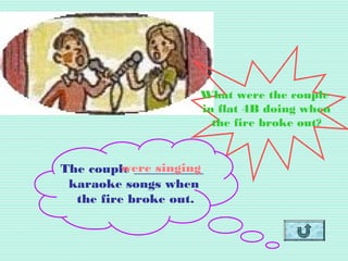 What were the couple
in flat 4B doing when
the fire broke out?
The couple ___________
karaoke songs when
the fire broke out.
were singing
 