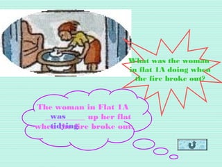 What was the woman
in flat 1A doing when
the fire broke out?
The woman in Flat 1A
__________ up her flat
when the fire broke out.
was
tidying
 