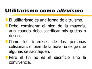 Utilitarismo como  altruismo El utilitarismo es una forma de altruismo. Debo considerar el bien de la mayoría, aun cuando deba sacrificar mis gustos o deseos. Como los intereses de las personas colisionan, el bien de la mayoría exige que algunas se sacrifiquen. Pero el fin no es el sacrificio sino la convivencia. 