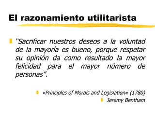 El razonamiento utilitarista “ Sacrificar nuestros deseos a la voluntad de la mayoría es bueno, porque respetar su opinión da como resultado la mayor felicidad para el mayor número de personas”. «Principles of Morals and Legislation» (1780) Jeremy Bentham 