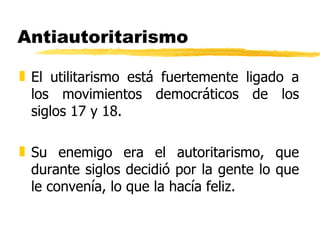 Antiautoritarismo El utilitarismo está fuertemente ligado a los movimientos democráticos de los siglos 17 y 18. Su enemigo era el autoritarismo, que durante siglos decidió por la gente lo que le convenía, lo que la hacía feliz. 