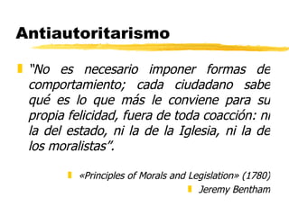 Antiautoritarismo “ No es necesario imponer formas de comportamiento; cada ciudadano sabe qué es lo que más le conviene para su propia felicidad, fuera de toda coacción: ni la del estado, ni la de la Iglesia, ni la de los moralistas”. «Principles of Morals and Legislation» (1780) Jeremy Bentham 