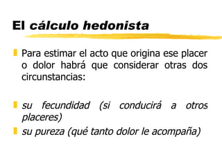 El  cálculo hedonista Para estimar el acto que origina ese placer o dolor habrá que considerar otras dos circunstancias: su fecundidad (si conducirá a otros placeres) su pureza (qué tanto dolor le acompaña) 