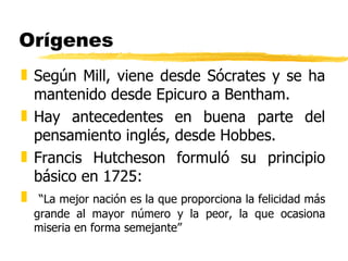 Orígenes Según Mill, viene desde Sócrates y se ha mantenido desde Epicuro a Bentham. Hay antecedentes en buena parte del pensamiento inglés, desde Hobbes. Francis Hutcheson formuló su principio básico en 1725:  “ La mejor nación es la que proporciona la felicidad más grande al mayor número y la peor, la que ocasiona miseria en forma semejante” 