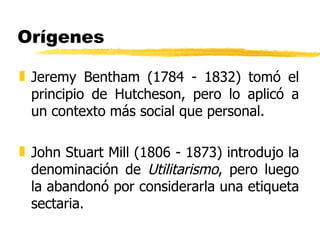 Orígenes Jeremy Bentham (1784 - 1832) tomó el principio de Hutcheson, pero lo aplicó a un contexto más social que personal. John Stuart Mill (1806 - 1873) introdujo la denominación de  Utilitarismo , pero luego la abandonó por considerarla una etiqueta sectaria. 