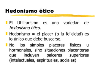 Hedonismo ético El Utilitarismo es una variedad de  hedonismo ético . Hedonismo = el placer (o la felicidad) es lo único que debe buscarse. No los simples placeres físicos u hormonales, sino situaciones placenteras que incluyen palceres superiores (intelectuales, espirituales, sociales) 