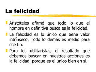 La felicidad Aristóteles afirmó que todo lo que el hombre en definitiva busca es la felicidad. La felicidad es lo único que tiene valor intrínseco. Todo lo demás es medio para ese fin. Para los utilitaristas, el resultado que debemos buscar en nuestras acciones es la felicidad, porque es el único bien en sí. 