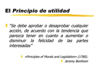 El  Principio de utilidad “ Se debe aprobar o desaprobar cualquier acción, de acuerdo con la tendencia que parezca tener en cuanto a aumentar o disminuir la felicidad de las partes interesadas” «Principles of Morals and Legislation» (1780). Jeremy Bentham 