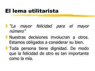 El lema utilitarista “ La mayor felicidad para el mayor número” Nuestras decisiones involucran a otros. Estamos obligados a considerar su bien. Toda persona tiene dignidad. De modo que la felicidad de otro es tan importante como la mía. 