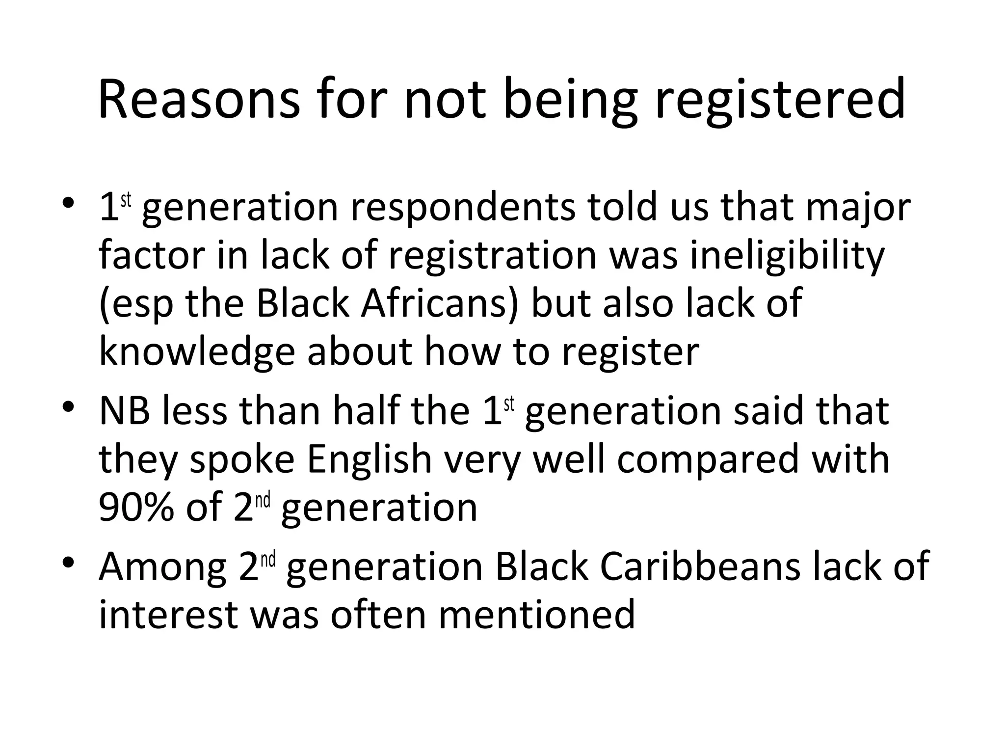 Reasons for not being registered
• 1st generation respondents told us that major
  factor in lack of registration was ineligibility
  (esp the Black Africans) but also lack of
  knowledge about how to register
• NB less than half the 1st generation said that
  they spoke English very well compared with
  90% of 2nd generation
• Among 2nd generation Black Caribbeans lack of
  interest was often mentioned
 