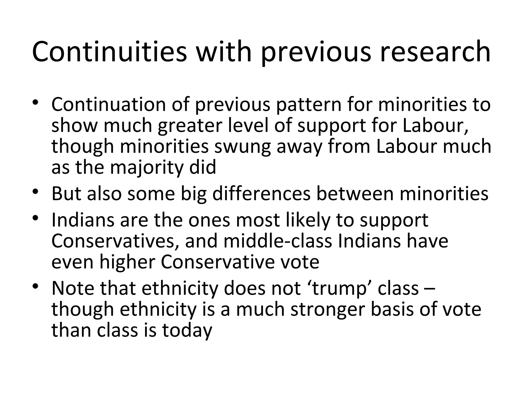Continuities with previous research
• Continuation of previous pattern for minorities to
  show much greater level of support for Labour,
  though minorities swung away from Labour much
  as the majority did
• But also some big differences between minorities
• Indians are the ones most likely to support
  Conservatives, and middle-class Indians have
  even higher Conservative vote
• Note that ethnicity does not ‘trump’ class –
  though ethnicity is a much stronger basis of vote
  than class is today
 