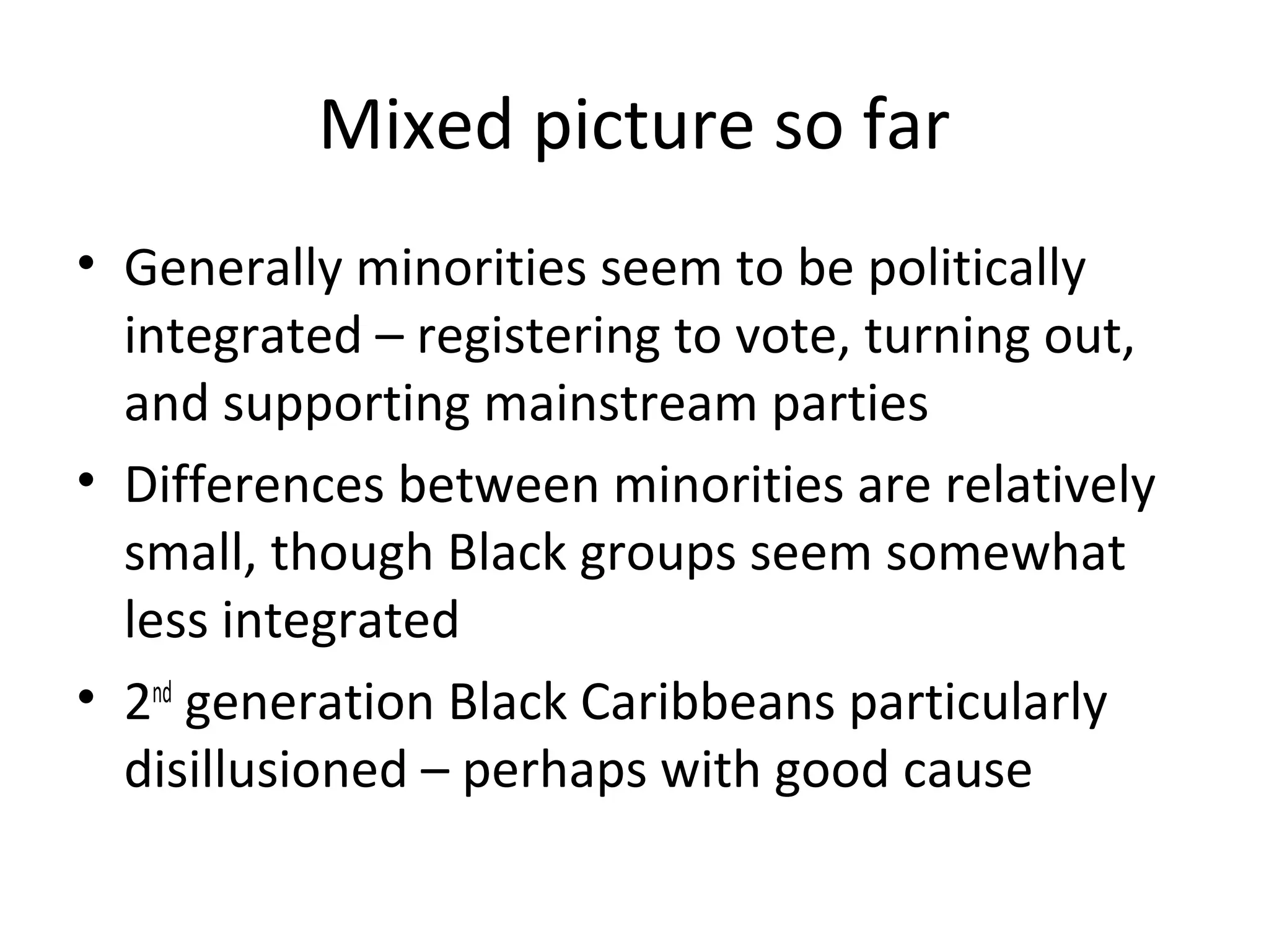 Mixed picture so far
• Generally minorities seem to be politically
  integrated – registering to vote, turning out,
  and supporting mainstream parties
• Differences between minorities are relatively
  small, though Black groups seem somewhat
  less integrated
• 2nd generation Black Caribbeans particularly
  disillusioned – perhaps with good cause
 