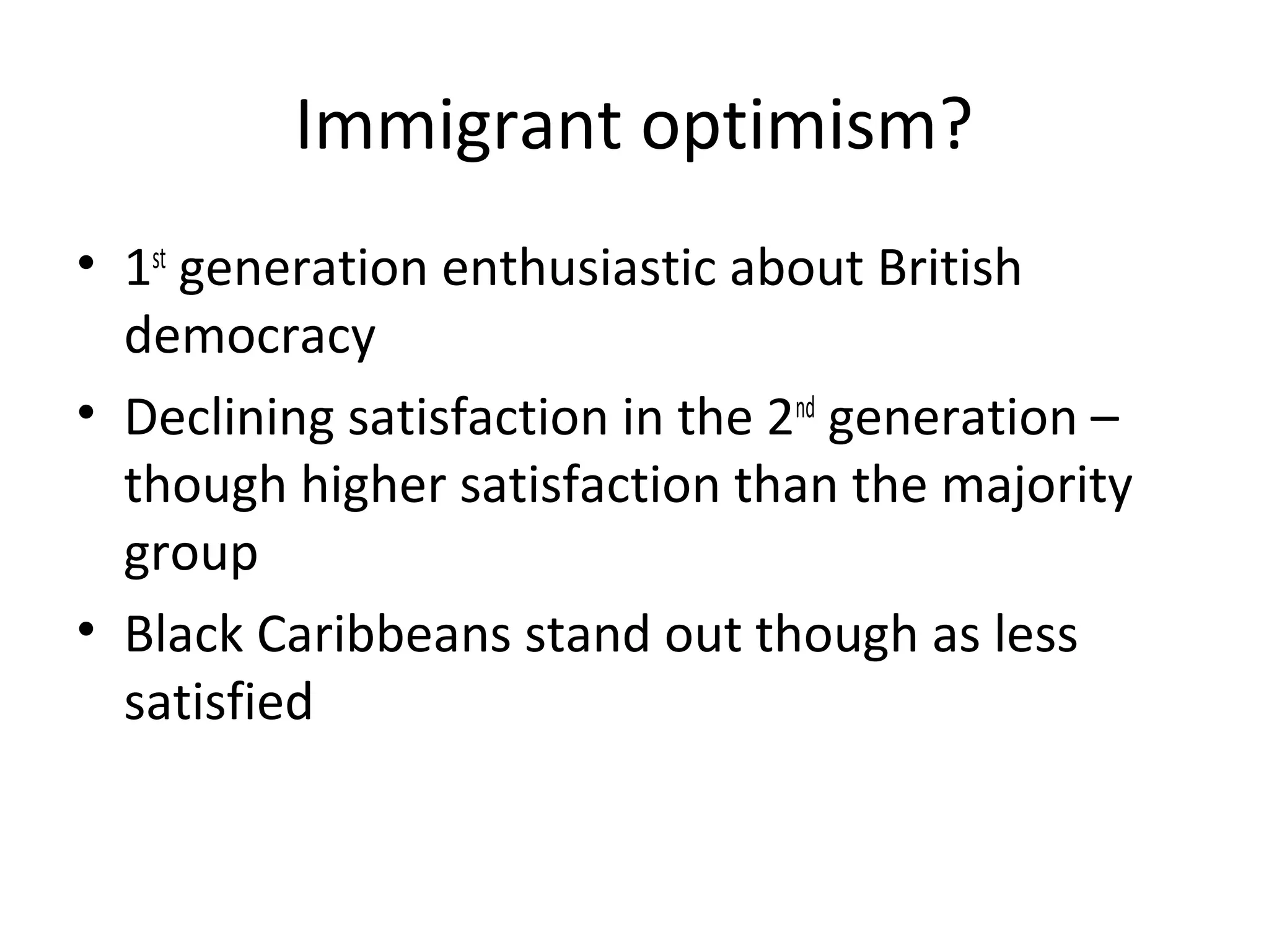 Immigrant optimism?
• 1st generation enthusiastic about British
  democracy
• Declining satisfaction in the 2nd generation –
  though higher satisfaction than the majority
  group
• Black Caribbeans stand out though as less
  satisfied
 