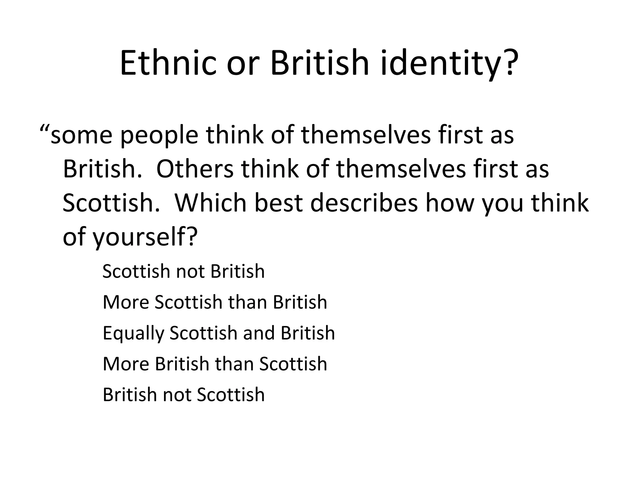 Ethnic or British identity?
“some people think of themselves first as
  British. Others think of themselves first as
  Scottish. Which best describes how you think
  of yourself?
     Scottish not British
     More Scottish than British
     Equally Scottish and British
     More British than Scottish
     British not Scottish
 