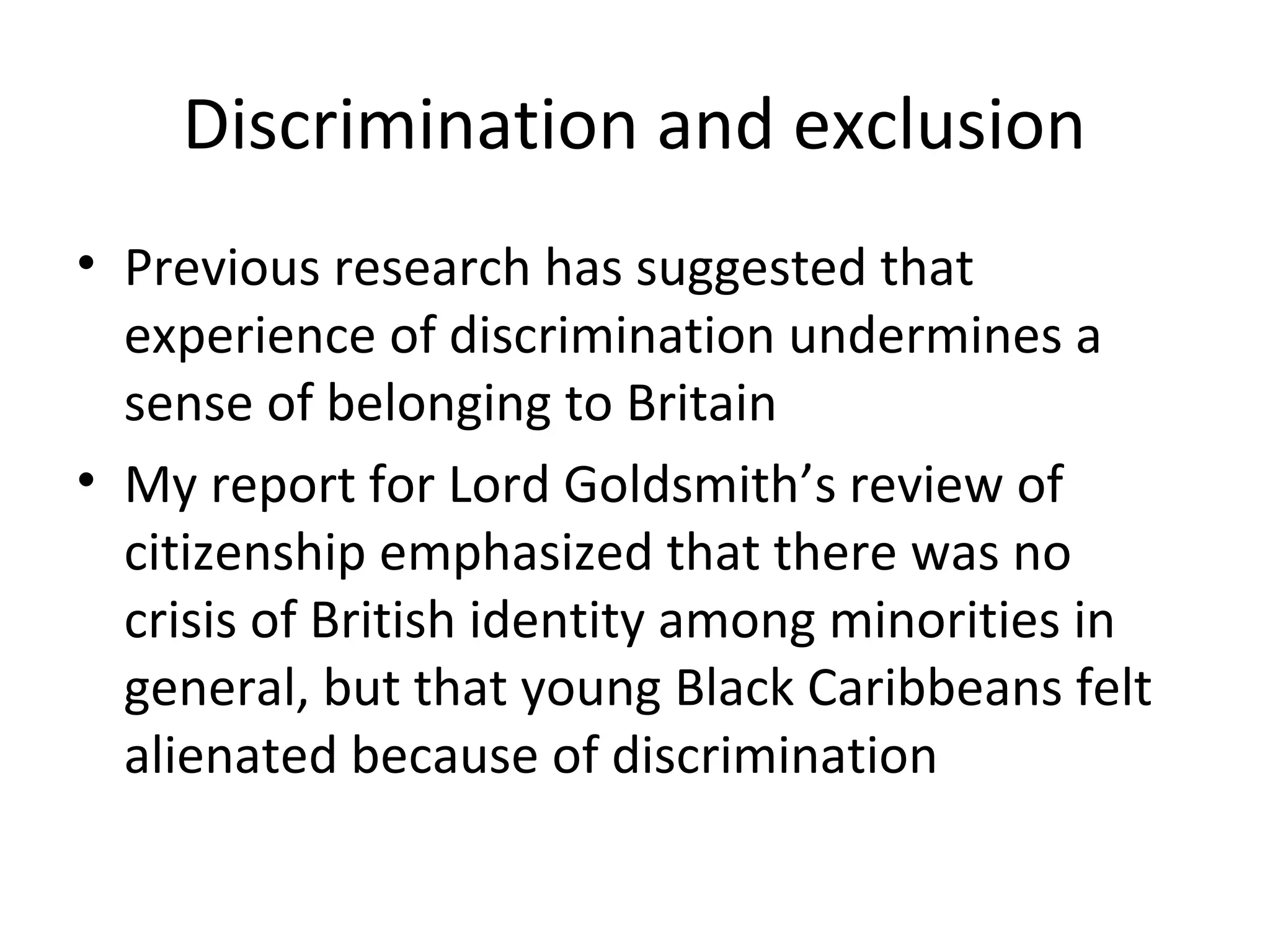 Discrimination and exclusion
• Previous research has suggested that
  experience of discrimination undermines a
  sense of belonging to Britain
• My report for Lord Goldsmith’s review of
  citizenship emphasized that there was no
  crisis of British identity among minorities in
  general, but that young Black Caribbeans felt
  alienated because of discrimination
 