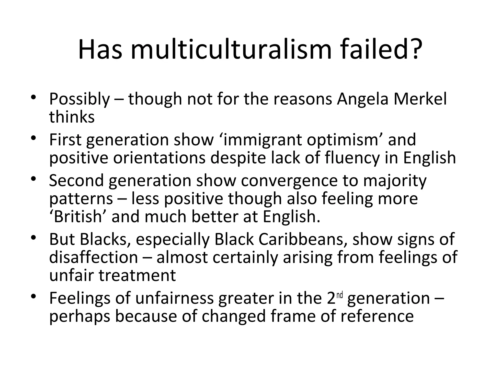 Has multiculturalism failed?
• Possibly – though not for the reasons Angela Merkel
  thinks
• First generation show ‘immigrant optimism’ and
  positive orientations despite lack of fluency in English
• Second generation show convergence to majority
  patterns – less positive though also feeling more
  ‘British’ and much better at English.
• But Blacks, especially Black Caribbeans, show signs of
  disaffection – almost certainly arising from feelings of
  unfair treatment
• Feelings of unfairness greater in the 2nd generation –
  perhaps because of changed frame of reference
 