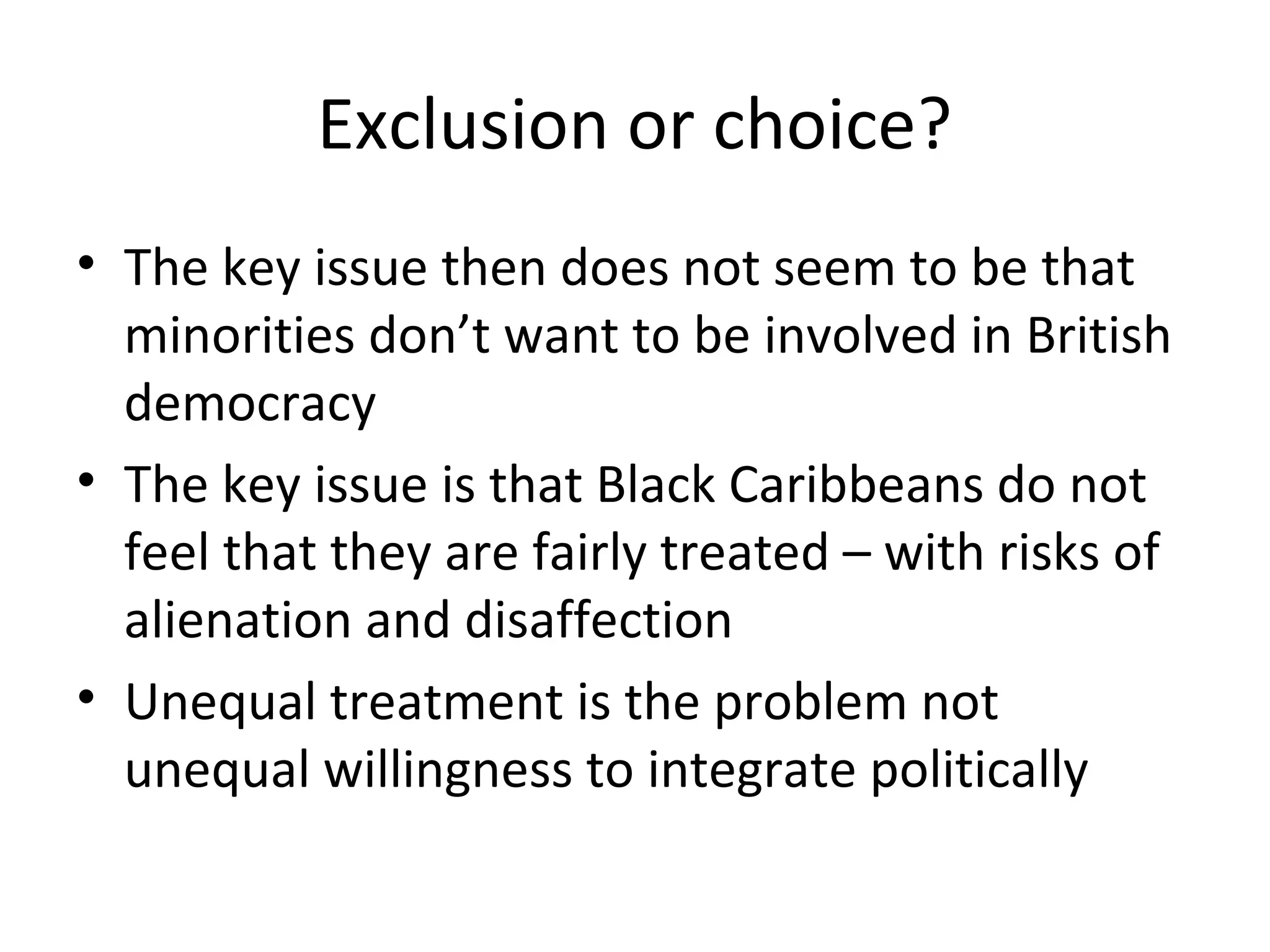 Exclusion or choice?
• The key issue then does not seem to be that
  minorities don’t want to be involved in British
  democracy
• The key issue is that Black Caribbeans do not
  feel that they are fairly treated – with risks of
  alienation and disaffection
• Unequal treatment is the problem not
  unequal willingness to integrate politically
 