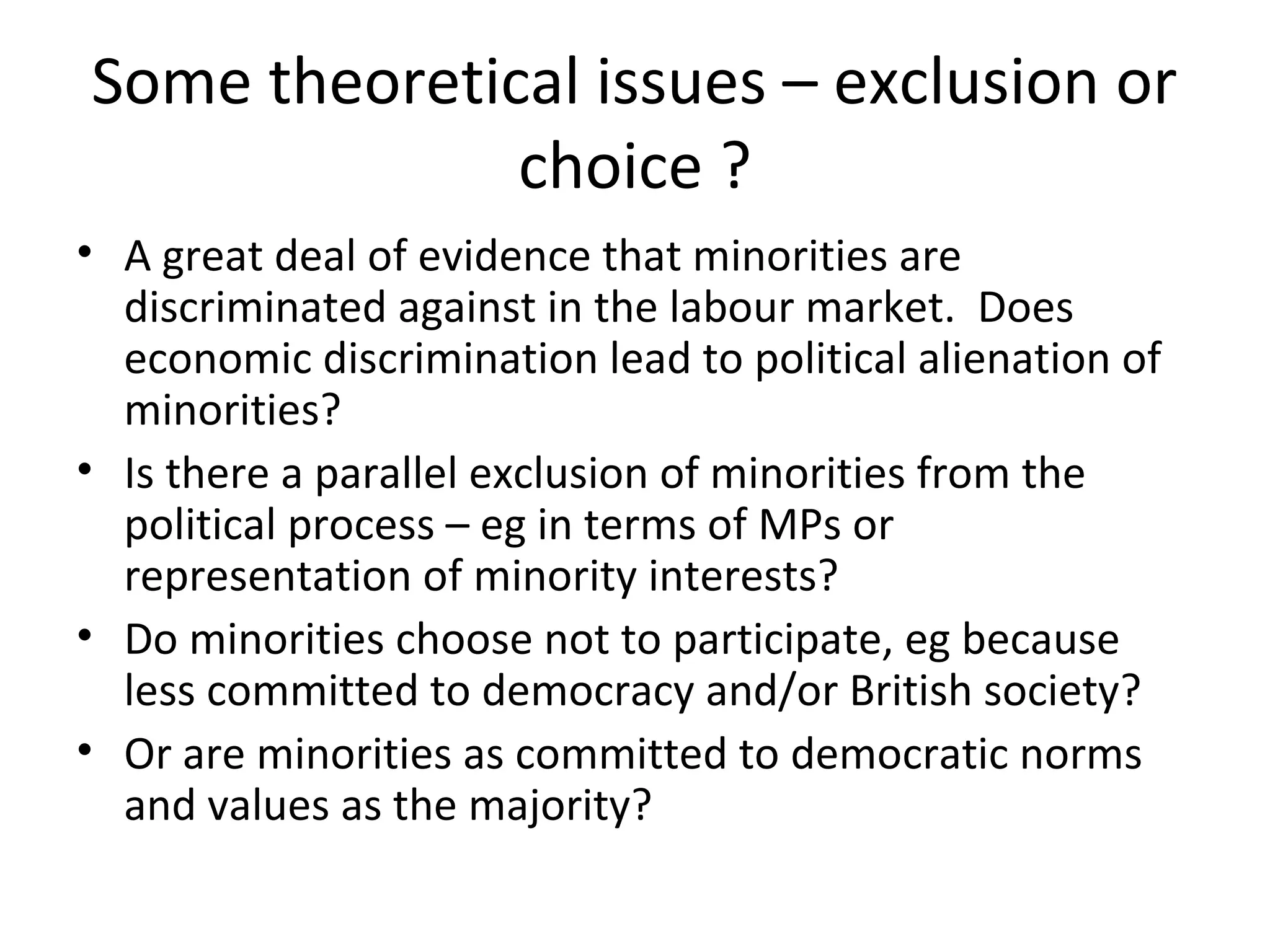 Some theoretical issues – exclusion or
              choice ?
• A great deal of evidence that minorities are
  discriminated against in the labour market. Does
  economic discrimination lead to political alienation of
  minorities?
• Is there a parallel exclusion of minorities from the
  political process – eg in terms of MPs or
  representation of minority interests?
• Do minorities choose not to participate, eg because
  less committed to democracy and/or British society?
• Or are minorities as committed to democratic norms
  and values as the majority?
 