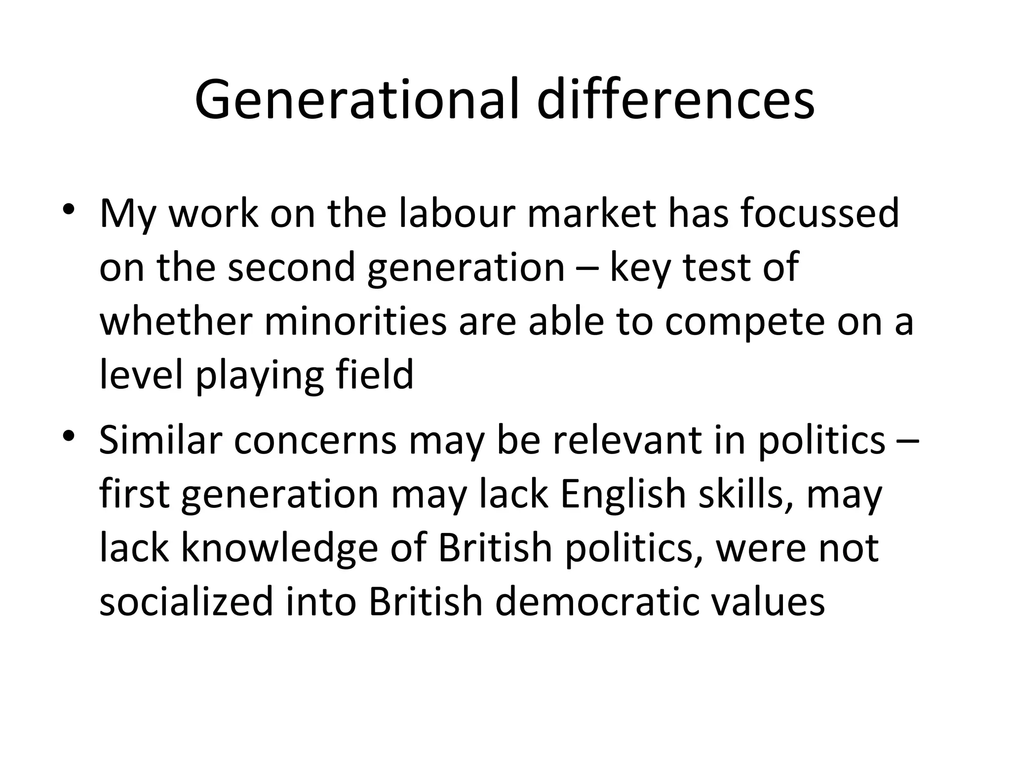 Generational differences
• My work on the labour market has focussed
  on the second generation – key test of
  whether minorities are able to compete on a
  level playing field
• Similar concerns may be relevant in politics –
  first generation may lack English skills, may
  lack knowledge of British politics, were not
  socialized into British democratic values
 