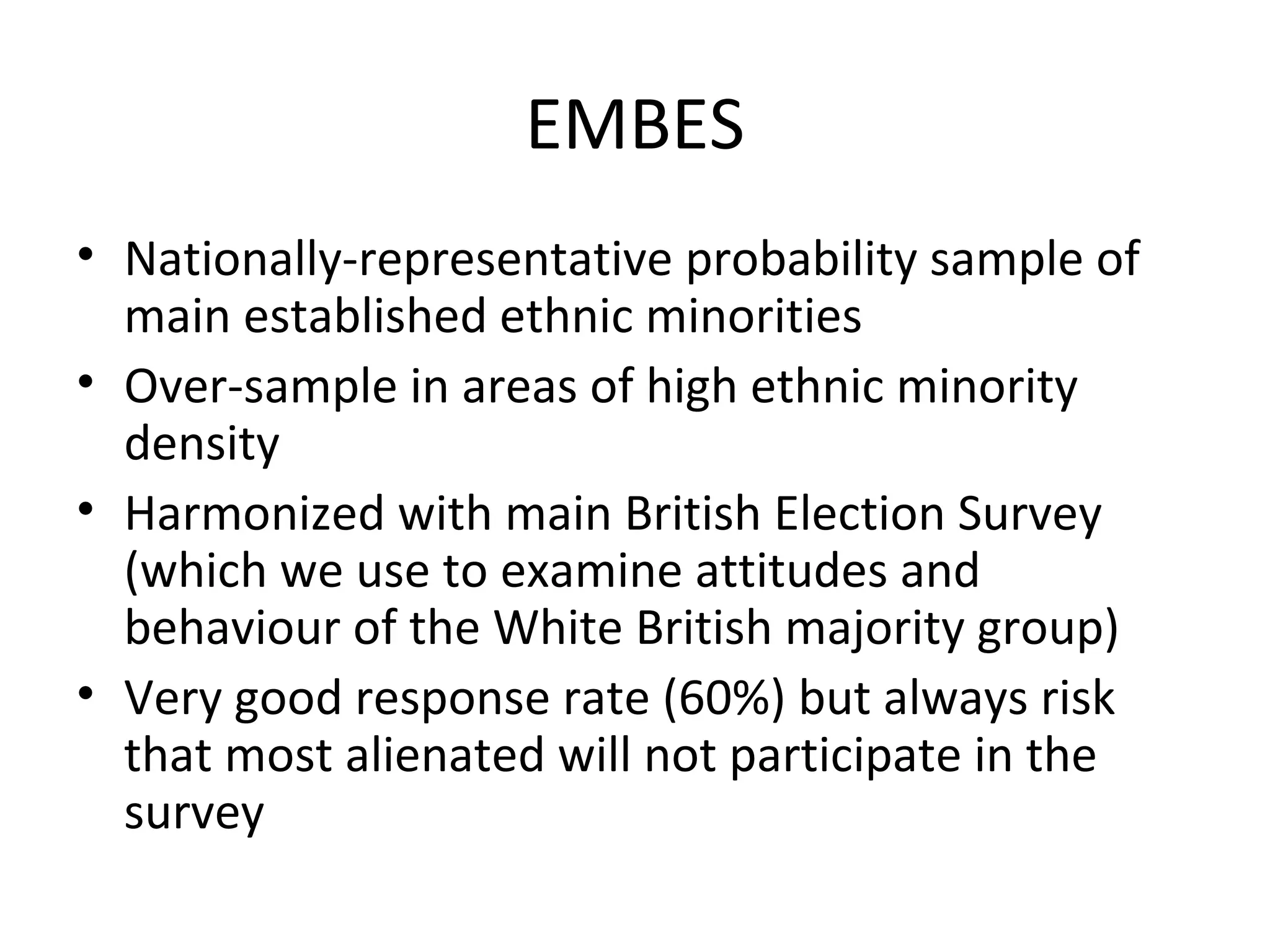 EMBES
• Nationally-representative probability sample of
  main established ethnic minorities
• Over-sample in areas of high ethnic minority
  density
• Harmonized with main British Election Survey
  (which we use to examine attitudes and
  behaviour of the White British majority group)
• Very good response rate (60%) but always risk
  that most alienated will not participate in the
  survey
 