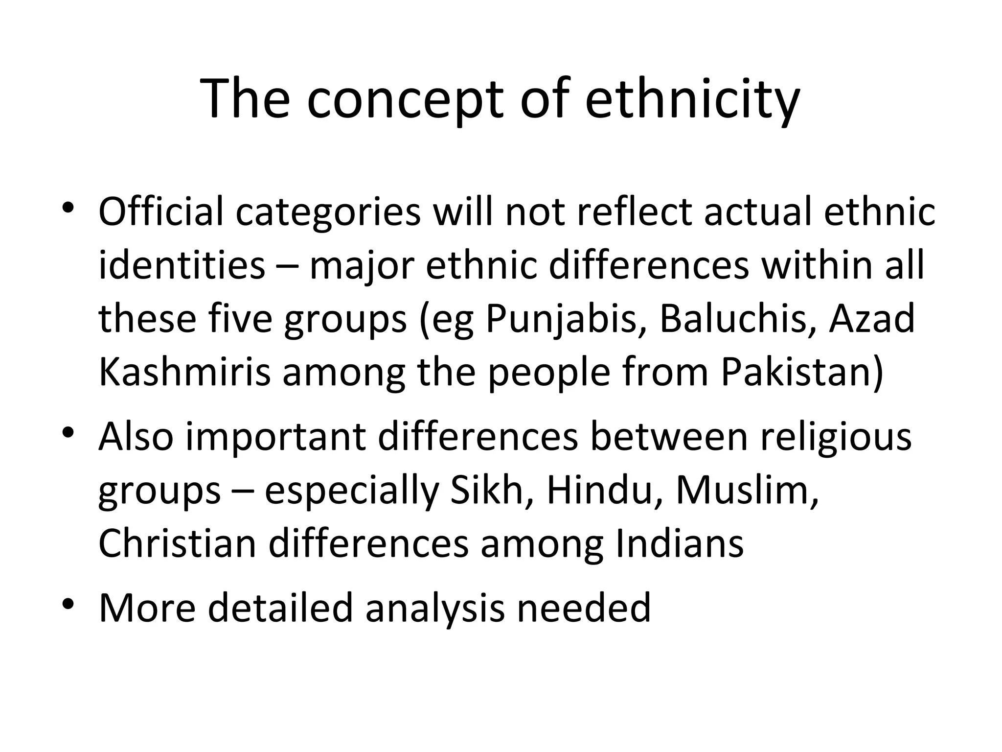 The concept of ethnicity
• Official categories will not reflect actual ethnic
  identities – major ethnic differences within all
  these five groups (eg Punjabis, Baluchis, Azad
  Kashmiris among the people from Pakistan)
• Also important differences between religious
  groups – especially Sikh, Hindu, Muslim,
  Christian differences among Indians
• More detailed analysis needed
 