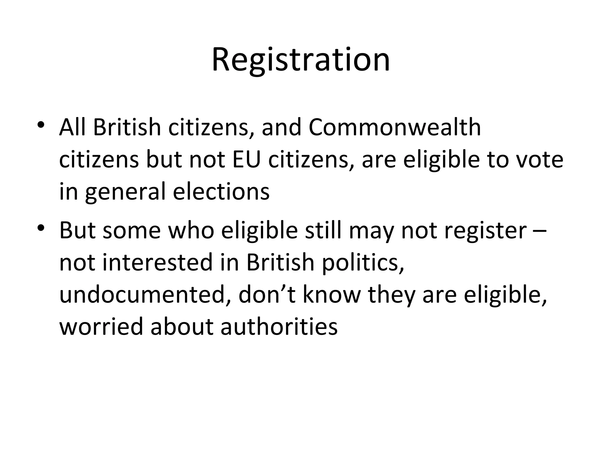 Registration
• All British citizens, and Commonwealth
  citizens but not EU citizens, are eligible to vote
  in general elections
• But some who eligible still may not register –
  not interested in British politics,
  undocumented, don’t know they are eligible,
  worried about authorities
 