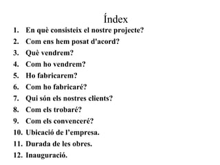 Índex 
1. En què consisteix el nostre projecte? 
2. Com ens hem posat d'acord? 
3. Què vendrem? 
4. Com ho vendrem? 
5. Ho fabricarem? 
6. Com ho fabricaré? 
7. Qui són els nostres clients? 
8. Com els trobaré? 
9. Com els convenceré? 
10. Ubicació de l’empresa. 
11. Durada de les obres. 
12. Inauguració. 
 