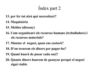 Índex part 2 
13. per fer tot això què necessitaré? 
14. Maquinària 
15. Mobles (disseny) 
16. Com organitzaré els recursos humans (treballadors) i 
els recursos materials? 
17. Muntar el negoci, quan ens costarà? 
18. D’on treurem els diners per pagar-ho? 
19. Quant haurà de posar cada soci? 
20. Quants diners haurem de guanyar perquè el negoci 
sigui viable 
 