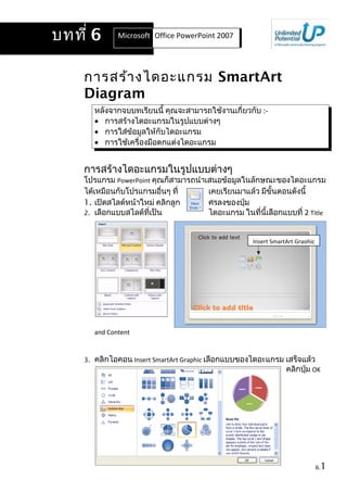 การสร้างไดอะแกรม SmartArt
Diagram
หลังจากจบบทเรียนนี้ คุณจะสามารถใช้งานเกี่ยวกับ :-
• การสร้างไดอะแกรมในรูปแบบต่างๆ
• การใส่ข้อมูลให้กับไดอะแกรม
• การใช้เครื่องมือตกแต่งไดอะแกรม
การสร้างไดอะแกรมในรูปแบบต่างๆ
โปรแกรม PowerPoint คุณก็สามารถนำาเสนอข้อมูลในลักษณะของไดอะแกรม
ได้เหมือนกับโปรแกรมอื่นๆ ที่ เคยเรียนมาแล้ว มีขั้นตอนดังนี้
1. เปิดสไลด์หน้าใหม่ คลิกลูก ศรลงของปุ่ม
2. เลือกแบบสไลด์ที่เป็น ไดอะแกรม ในที่นี้เลือกแบบที่ 2 Title
and Content
3. คลิกไอคอน Insert SmartArt Graphic เลือกแบบของไดอะแกรม เสร็จแล้ว
คลิกปุ่ม OK
6.1
บทที่ 6 Microsoft Office Word 2007Office PowerPoint 2007
Insert SmartArt Graphic
 