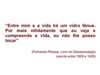 “ Entre mim e a vida há um vidro tênue. Por mais nitidamente que eu veja e compreenda a vida, eu não lhe posso tocar” (Fernando Pessoa,  Livro do Desassossego ) (escrito entre 1929 e 1935) 