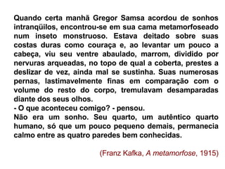 Quando certa manhã Gregor Samsa acordou de sonhos intranqüilos, encontrou-se em sua cama metamorfoseado num inseto monstruoso. Estava deitado sobre suas costas duras como couraça e, ao levantar um pouco a cabeça, viu seu ventre abaulado, marrom, dividido por nervuras arqueadas, no topo de qual a coberta, prestes a deslizar de vez, ainda mal se sustinha. Suas numerosas pernas, lastimavelmente finas em comparação com o volume do resto do corpo, tremulavam desamparadas diante dos seus olhos.  - O que aconteceu comigo? - pensou.  Não era um sonho. Seu quarto, um autêntico quarto humano, só que um pouco pequeno demais, permanecia calmo entre as quatro paredes bem conhecidas.  (Franz Kafka,  A metamorfose , 1915) 