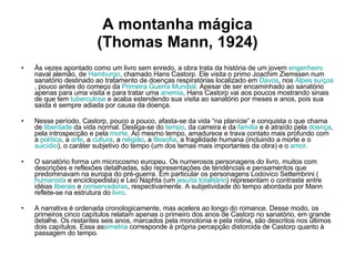 A montanha mágica (Thomas Mann, 1924) Às vezes apontado como um livro sem enredo, a obra trata da história de um jovem  engenheiro  naval alemão, de  Hamburgo , chamado Hans Castorp. Ele visita o primo Joachim Ziemssen num sanatório destinado ao tratamento de doenças respiratórias localizado em  Davos , nos  Alpes   suíços , pouco antes do começo da  Primeira Guerra Mundial . Apesar de ser encaminhado ao sanatório apenas para uma visita e para tratar uma  anemia , Hans Castorp vai aos poucos mostrando sinais de que tem  tuberculose  e acaba estendendo sua visita ao sanatório por meses e anos, pois sua saída é sempre adiada por causa da doença. Nesse período, Castorp, pouco a pouco, afasta-se da vida “na planície” e conquista o que chama de  liberdade  da vida normal. Desliga-se do  tempo , da carreira e da  família  e é atraído pela  doença , pela introspecção e pela  morte . Ao mesmo tempo, amadurece e trava contato mais profundo com a  política , a  arte , a  cultura , a  religião , a  filosofia , a fragilidade humana (incluindo a morte e o  suicídio ), o caráter subjetivo do tempo (um dos temas mais importantes da obra) e o  amor . O sanatório forma um microcosmo europeu. Os numerosos personagens do livro, muitos com descrições e reflexões detalhadas, são representações de tendências e pensamentos que predominavam na europa do pré-guerra. Em particular os personagens Lodovico Settembrini ( humanista  e enciclopedista) e Leo Naphta (um  jesuíta   totalitário ) representam o contraste entre idéias  liberais  e  conservadoras , respectivamente. A subjetividade do tempo abordada por Mann reflete-se na estrutura do  livro .  A narrativa é ordenada cronologicamente, mas acelera ao longo do romance. Desse modo, os primeiros cinco capítulos relatam apenas o primeiro dos anos de Castorp no sanatório, em grande detalhe. Os restantes seis anos, marcados pela monotonia e pela rotina, são descritos nos últimos dois capítulos. Essa as simetria  corresponde à própria percepção distorcida de Castorp quanto à passagem do tempo.   