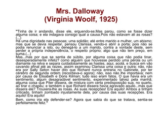 Mrs. Dalloway  (Virginia Woolf, 1925) " Tinha de ir andando, disse ele, erguendo-se.Mas parou, como se fosse dizer alguma coisa; e ela indagava consigo qual a causa.Pois não estavam ali as rosas?(...) Há uma dignidade nas pessoas; uma solidão; até entre marido e mulher, um abismo; mas que se devia respeitar, pensou Clarissa, vendo-o abrir a porta; pois não se podia renunciar a isto, ou denegá-lo a um marido, contra a vontade deste, sem perder a própria independência, o respeito próprio; algo que não tem preço, em suma.(...) Mas...mas por que se sentia de súbito, por alguma coisa que não podia tinar, desesperadamente infeliz? como alguém que houvesse perdido uma pérola ou um diamante na relva e separa cuidadosamente as hastes, aqui, acolá, e busca em vão cavando afinal até as raizes, assim examinou Clarissa uma coisa e outra; não, não era por Sally Seton haver dito que Richard nunca entraria no Gabinete, por ter cérebro de segunda ordem (recordava-o agora); não, isso não lhe importava; nem por causa de Elisabeth e Doris Kilman; tudo isso eram fatos. O que havia era um sentimento, algum desagradável sentimento, experimentado talvez pela manhã; alguma coisa que Piter dissera, de mistura com certa predisposição sua, no quarto, ao tirar o chapéu; e também o que Richard dissera havia agravado aquilo...mas que dissera ele? Trouxera-lhe as rosas. As suas recepções! Era aquilo! Ambos a tinham criticado, tinham zombado injustamente dela, por causa das suas recepções. Era aquilo! Era aquilo! Bem, como iria ela defender-se? Agora que sabia do que se tratava, sentia-se perfeitamente feliz. "   