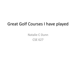 Great Golf Courses I have played
Natalie C Dunn
CSE 627
 