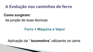 10
Como surgiram:
A Evolução nos caminhos de ferro
da junção de duas técnicas
Ferro + Máquina a Vapor
Aplicação da “ locomotiva” utilizando os carris
 