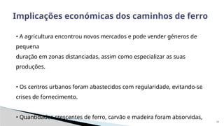 11
Implicações económicas dos caminhos de ferro
• A agricultura encontrou novos mercados e pode vender géneros de
pequena
duração em zonas distanciadas, assim como especializar as suas
produções.
• Os centros urbanos foram abastecidos com regularidade, evitando-se
crises de fornecimento.
• Quantidades crescentes de ferro, carvão e madeira foram absorvidas,
 