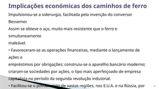 12
Implicações económicas dos caminhos de ferro
Impulsionou-se a siderurgia, facilitada pela invenção do conversor
Bessemer.
Assim se obteve o aço, muito mais resistente que o ferro e
simultaneamente
maleável.
• Favoreceram-se as operações financeiras, mediante o lançamento de
ações e
empréstimos por obrigações; construiu-se o aparelho bancário moderno;
criaram-se sociedades por ações, o tipo mais aperfeiçoado de empresa
capitalista no período da segunda revolução industrial.
• Facilitou-se o povoamento de vastas regiões, nos E.U.A. e na Rússia, por
 
